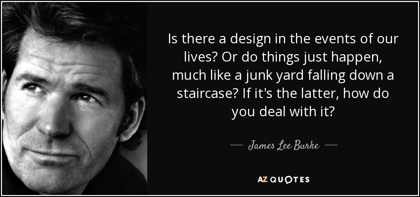 Is there a design in the events of our lives? Or do things just happen, much like a junk yard falling down a staircase? If it's the latter, how do you deal with it? - James Lee Burke