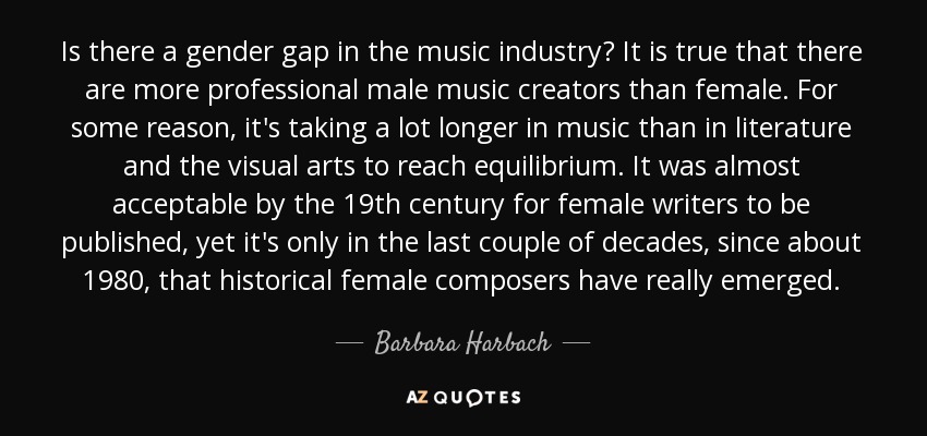 Is there a gender gap in the music industry? It is true that there are more professional male music creators than female. For some reason, it's taking a lot longer in music than in literature and the visual arts to reach equilibrium. It was almost acceptable by the 19th century for female writers to be published, yet it's only in the last couple of decades, since about 1980, that historical female composers have really emerged. - Barbara Harbach