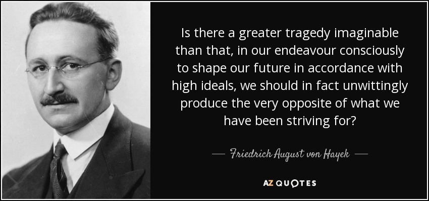 Is there a greater tragedy imaginable than that, in our endeavour consciously to shape our future in accordance with high ideals, we should in fact unwittingly produce the very opposite of what we have been striving for? - Friedrich August von Hayek