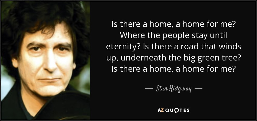 Is there a home, a home for me? Where the people stay until eternity? Is there a road that winds up, underneath the big green tree? Is there a home, a home for me? - Stan Ridgway