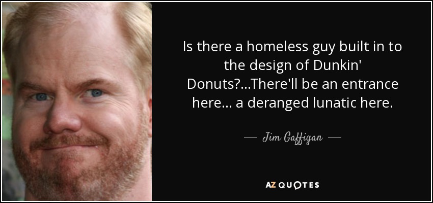 Is there a homeless guy built in to the design of Dunkin' Donuts? ...There'll be an entrance here... a deranged lunatic here. - Jim Gaffigan