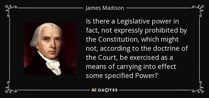 Is there a Legislative power in fact, not expressly prohibited by the Constitution, which might not, according to the doctrine of the Court, be exercised as a means of carrying into effect some specified Power? - James Madison