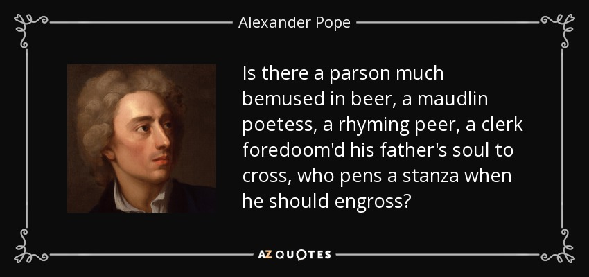 Is there a parson much bemused in beer, a maudlin poetess, a rhyming peer, a clerk foredoom'd his father's soul to cross, who pens a stanza when he should engross? - Alexander Pope