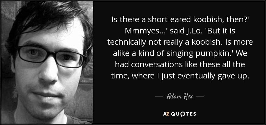 Is there a short-eared koobish, then?' Mmmyes ...' said J.Lo. 'But it is technically not really a koobish. Is more alike a kind of singing pumpkin.' We had conversations like these all the time, where I just eventually gave up. - Adam Rex