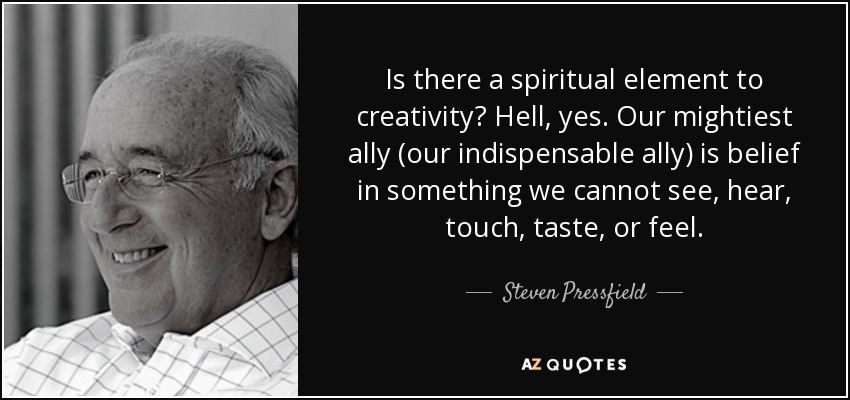 Is there a spiritual element to creativity? Hell, yes. Our mightiest ally (our indispensable ally) is belief in something we cannot see, hear, touch, taste, or feel. - Steven Pressfield