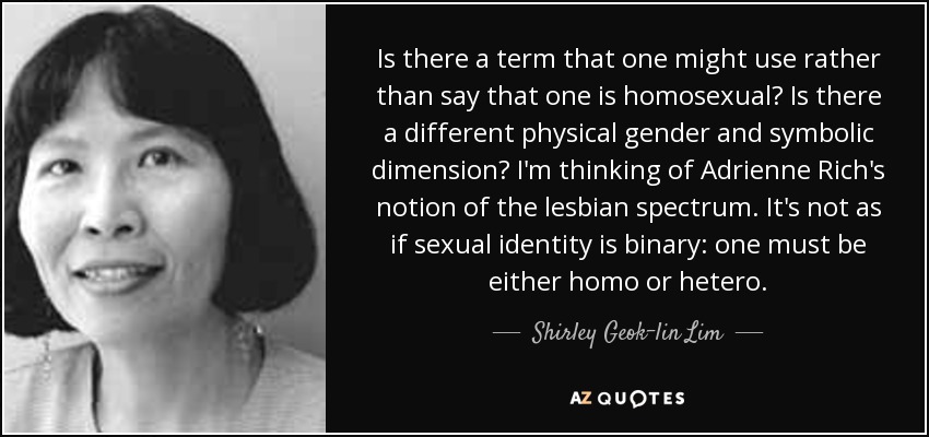 Is there a term that one might use rather than say that one is homosexual? Is there a different physical gender and symbolic dimension? I'm thinking of Adrienne Rich's notion of the lesbian spectrum. It's not as if sexual identity is binary: one must be either homo or hetero. - Shirley Geok-lin Lim