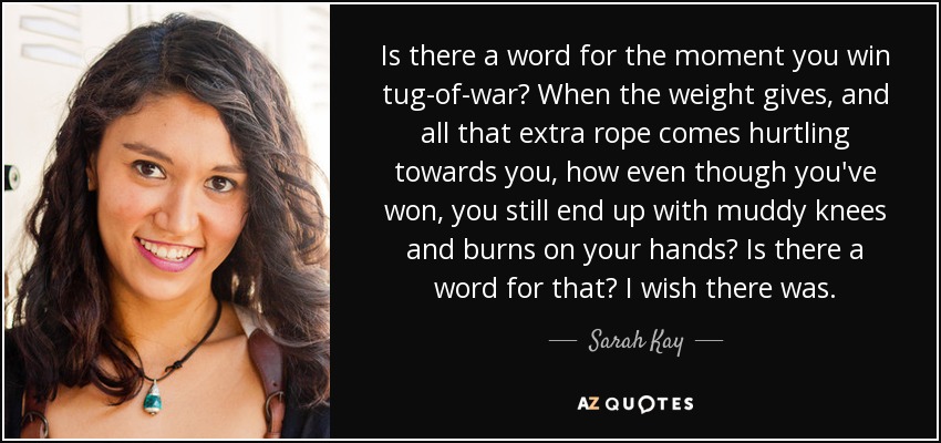 Is there a word for the moment you win tug-of-war? When the weight gives, and all that extra rope comes hurtling towards you, how even though you've won, you still end up with muddy knees and burns on your hands? Is there a word for that? I wish there was. - Sarah Kay