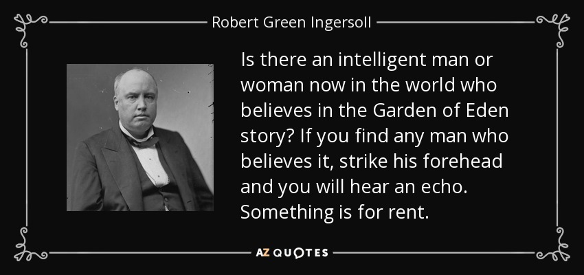 Is there an intelligent man or woman now in the world who believes in the Garden of Eden story? If you find any man who believes it, strike his forehead and you will hear an echo. Something is for rent. - Robert Green Ingersoll
