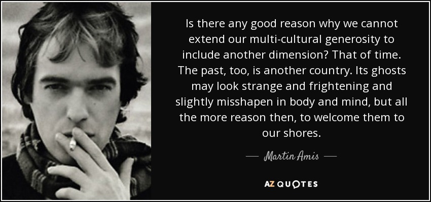 Is there any good reason why we cannot extend our multi-cultural generosity to include another dimension? That of time. The past, too, is another country. Its ghosts may look strange and frightening and slightly misshapen in body and mind, but all the more reason then, to welcome them to our shores. - Martin Amis