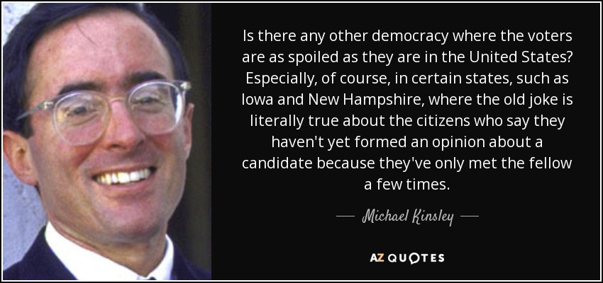 Is there any other democracy where the voters are as spoiled as they are in the United States? Especially, of course, in certain states, such as Iowa and New Hampshire, where the old joke is literally true about the citizens who say they haven't yet formed an opinion about a candidate because they've only met the fellow a few times. - Michael Kinsley