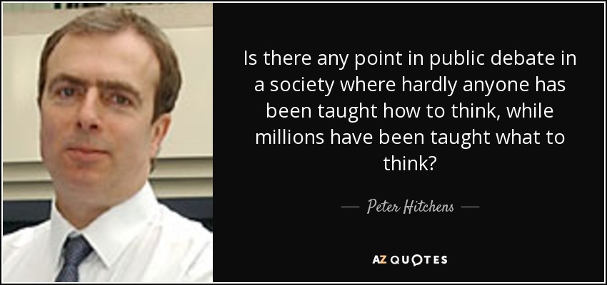 Is there any point in public debate in a society where hardly anyone has been taught how to think, while millions have been taught what to think? - Peter Hitchens
