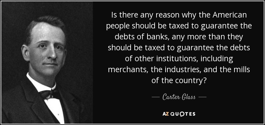 Is there any reason why the American people should be taxed to guarantee the debts of banks, any more than they should be taxed to guarantee the debts of other institutions, including merchants, the industries, and the mills of the country? - Carter Glass
