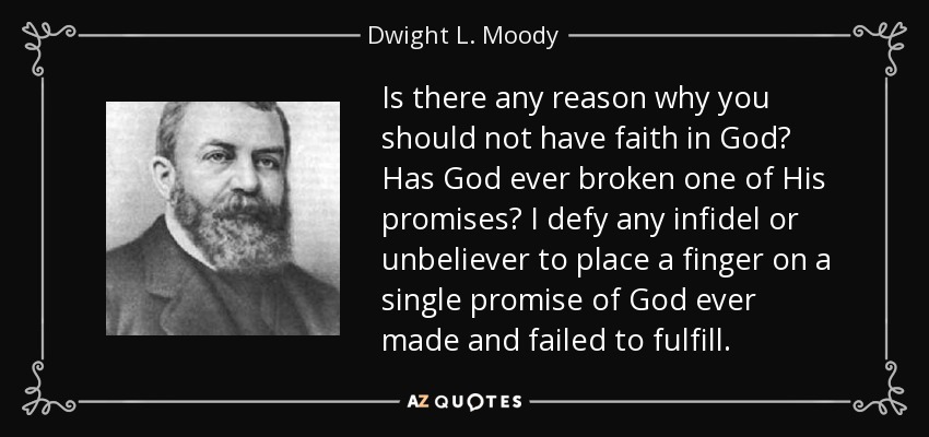 Is there any reason why you should not have faith in God? Has God ever broken one of His promises? I defy any infidel or unbeliever to place a finger on a single promise of God ever made and failed to fulfill. - Dwight L. Moody