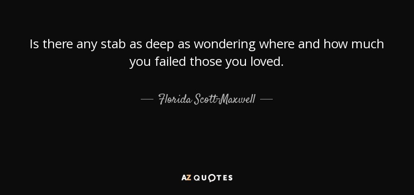 Is there any stab as deep as wondering where and how much you failed those you loved. - Florida Scott-Maxwell