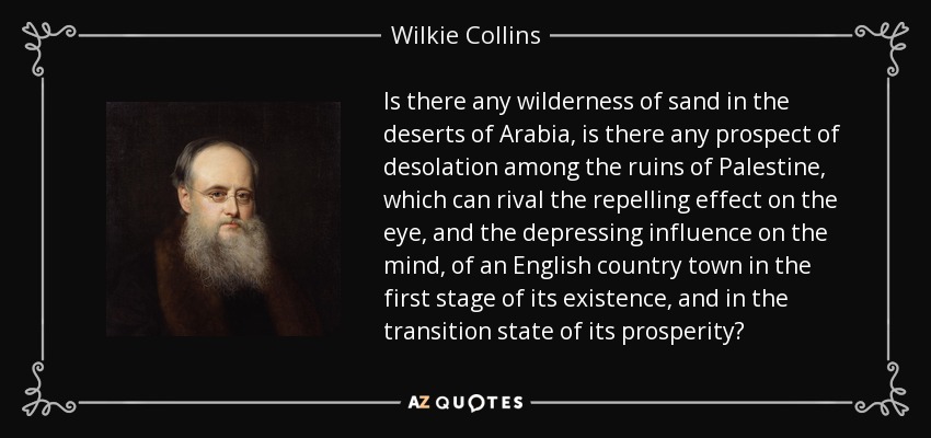 Is there any wilderness of sand in the deserts of Arabia, is there any prospect of desolation among the ruins of Palestine, which can rival the repelling effect on the eye, and the depressing influence on the mind, of an English country town in the first stage of its existence, and in the transition state of its prosperity? - Wilkie Collins