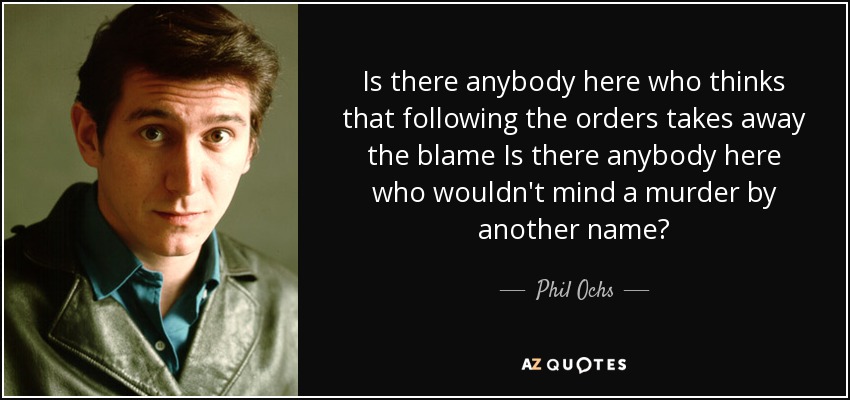 Is there anybody here who thinks that following the orders takes away the blame Is there anybody here who wouldn't mind a murder by another name? - Phil Ochs