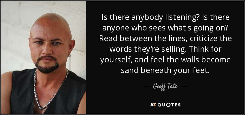 Is there anybody listening? Is there anyone who sees what's going on? Read between the lines, criticize the words they're selling. Think for yourself, and feel the walls become sand beneath your feet. - Geoff Tate