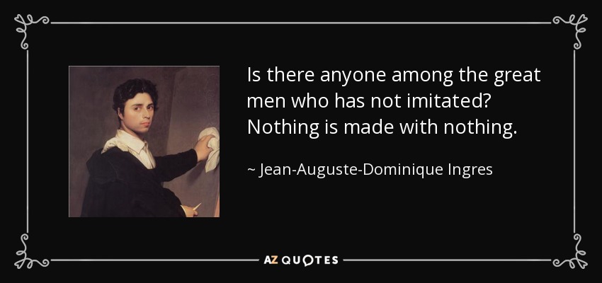 Is there anyone among the great men who has not imitated? Nothing is made with nothing. - Jean-Auguste-Dominique Ingres