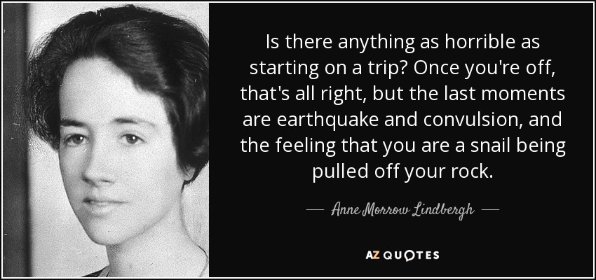 Is there anything as horrible as starting on a trip? Once you're off, that's all right, but the last moments are earthquake and convulsion, and the feeling that you are a snail being pulled off your rock. - Anne Morrow Lindbergh