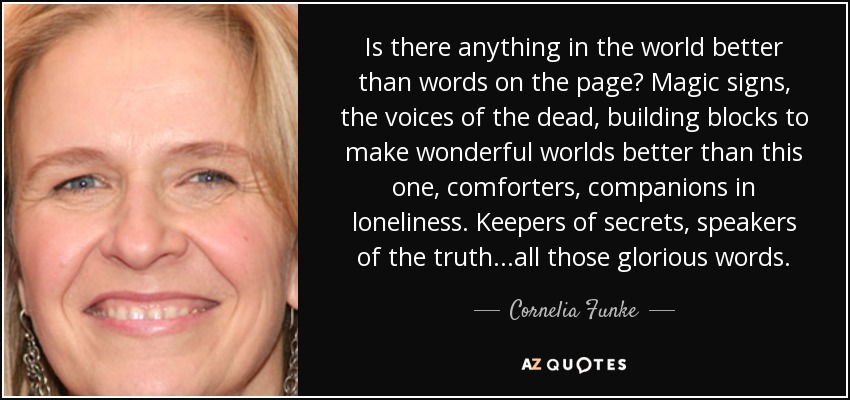Is there anything in the world better than words on the page? Magic signs, the voices of the dead, building blocks to make wonderful worlds better than this one, comforters, companions in loneliness. Keepers of secrets, speakers of the truth...all those glorious words. - Cornelia Funke