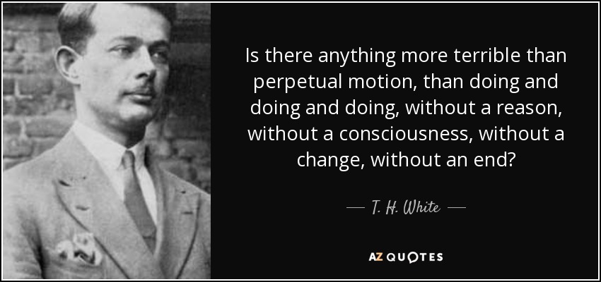 Is there anything more terrible than perpetual motion, than doing and doing and doing, without a reason, without a consciousness, without a change, without an end? - T. H. White