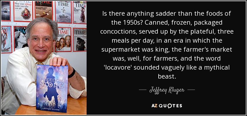 Is there anything sadder than the foods of the 1950s? Canned, frozen, packaged concoctions, served up by the plateful, three meals per day, in an era in which the supermarket was king, the farmer's market was, well, for farmers, and the word 'locavore' sounded vaguely like a mythical beast. - Jeffrey Kluger