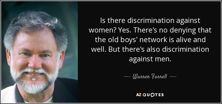 Is there discrimination against women? Yes. There's no denying that the old boys' network is alive and well. But there's also discrimination against men. - Warren Farrell