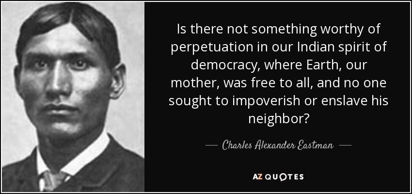 Is there not something worthy of perpetuation in our Indian spirit of democracy, where Earth, our mother, was free to all, and no one sought to impoverish or enslave his neighbor? - Charles Alexander Eastman