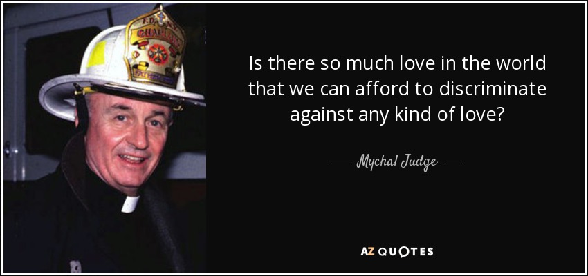 Is there so much love in the world that we can afford to discriminate against any kind of love? - Mychal Judge