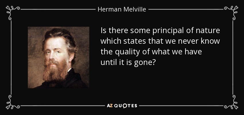 Is there some principal of nature which states that we never know the quality of what we have until it is gone? - Herman Melville