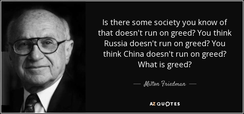 Is there some society you know of that doesn't run on greed? You think Russia doesn't run on greed? You think China doesn't run on greed? What is greed? - Milton Friedman