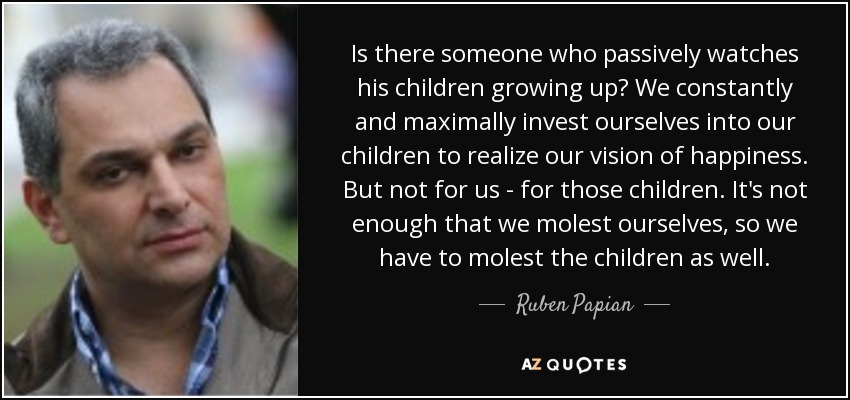 Is there someone who passively watches his children growing up? We constantly and maximally invest ourselves into our children to realize our vision of happiness. But not for us - for those children. It's not enough that we molest ourselves, so we have to molest the children as well. - Ruben Papian
