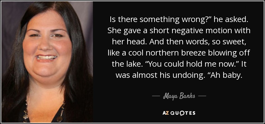 Is there something wrong?” he asked. She gave a short negative motion with her head. And then words, so sweet, like a cool northern breeze blowing off the lake. “You could hold me now.” It was almost his undoing. “Ah baby. - Maya Banks
