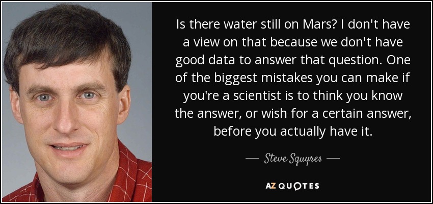 Is there water still on Mars? I don't have a view on that because we don't have good data to answer that question. One of the biggest mistakes you can make if you're a scientist is to think you know the answer, or wish for a certain answer, before you actually have it. - Steve Squyres