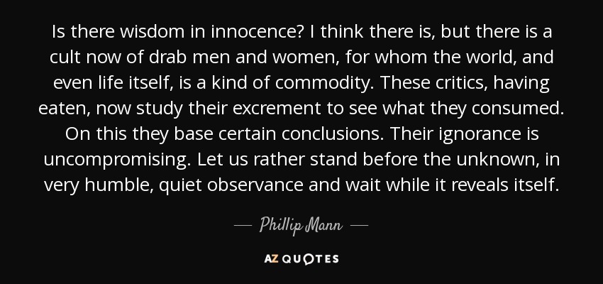 Is there wisdom in innocence? I think there is, but there is a cult now of drab men and women, for whom the world, and even life itself, is a kind of commodity. These critics, having eaten, now study their excrement to see what they consumed. On this they base certain conclusions. Their ignorance is uncompromising. Let us rather stand before the unknown, in very humble, quiet observance and wait while it reveals itself. - Phillip Mann