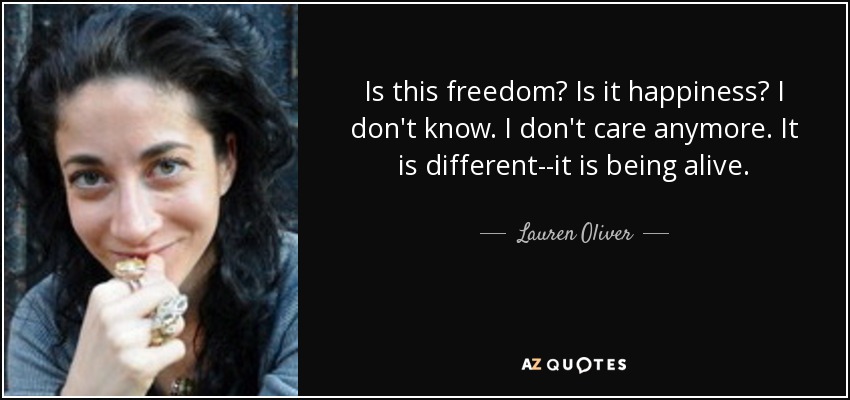Is this freedom? Is it happiness? I don't know. I don't care anymore. It is different--it is being alive. - Lauren Oliver
