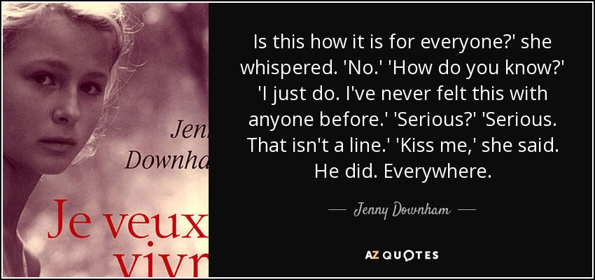 Is this how it is for everyone?' she whispered. 'No.' 'How do you know?' 'I just do. I've never felt this with anyone before.' 'Serious?' 'Serious. That isn't a line.' 'Kiss me,' she said. He did. Everywhere. - Jenny Downham