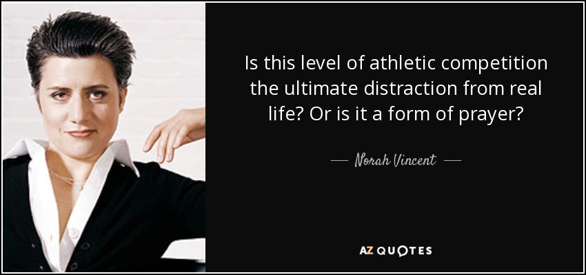 Is this level of athletic competition the ultimate distraction from real life? Or is it a form of prayer? - Norah Vincent