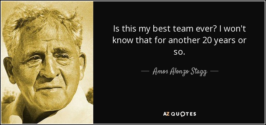 Is this my best team ever? I won't know that for another 20 years or so. - Amos Alonzo Stagg