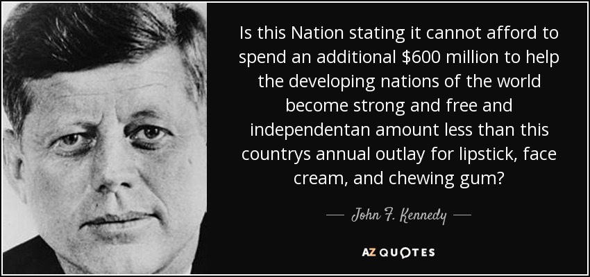 Is this Nation stating it cannot afford to spend an additional $600 million to help the developing nations of the world become strong and free and independentan amount less than this countrys annual outlay for lipstick, face cream, and chewing gum? - John F. Kennedy
