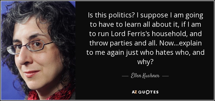 Is this politics? I suppose I am going to have to learn all about it, if I am to run Lord Ferris's household, and throw parties and all. Now...explain to me again just who hates who, and why? - Ellen Kushner
