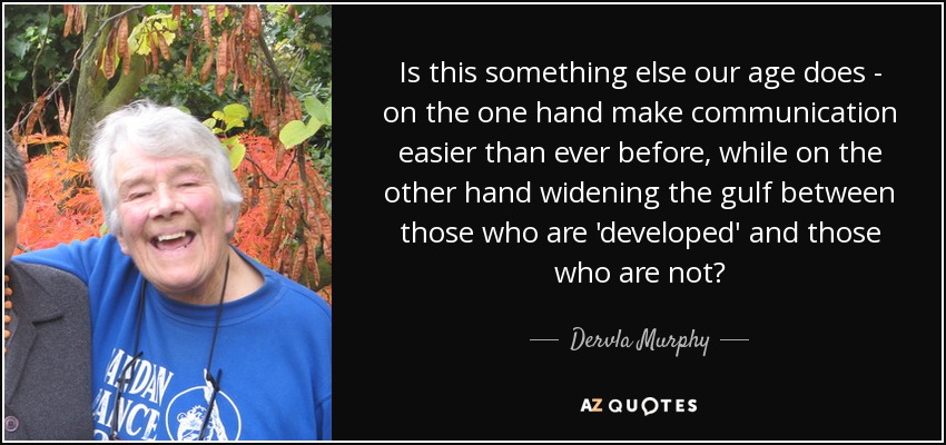 Is this something else our age does - on the one hand make communication easier than ever before, while on the other hand widening the gulf between those who are 'developed' and those who are not? - Dervla Murphy