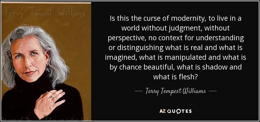 Is this the curse of modernity, to live in a world without judgment, without perspective, no context for understanding or distinguishing what is real and what is imagined, what is manipulated and what is by chance beautiful, what is shadow and what is flesh? - Terry Tempest Williams