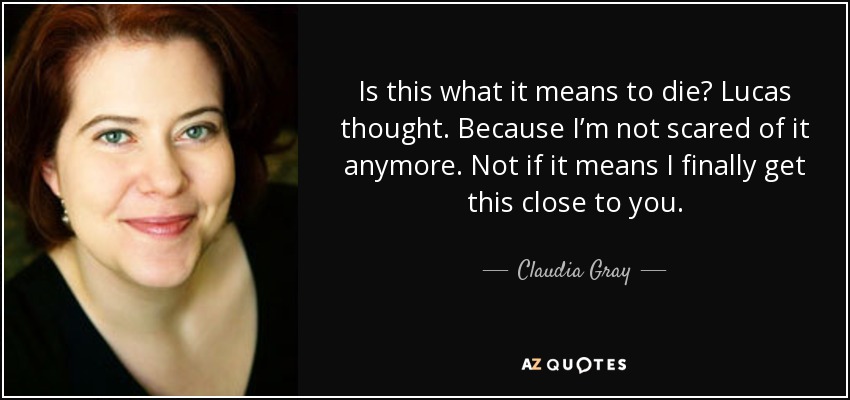 Is this what it means to die? Lucas thought. Because I’m not scared of it anymore. Not if it means I finally get this close to you. - Claudia Gray