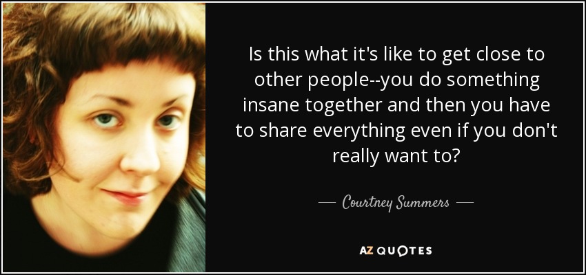 Is this what it's like to get close to other people--you do something insane together and then you have to share everything even if you don't really want to? - Courtney Summers