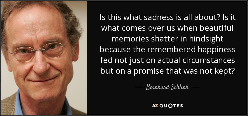 Is this what sadness is all about? Is it what comes over us when beautiful memories shatter in hindsight because the remembered happiness fed not just on actual circumstances but on a promise that was not kept? - Bernhard Schlink