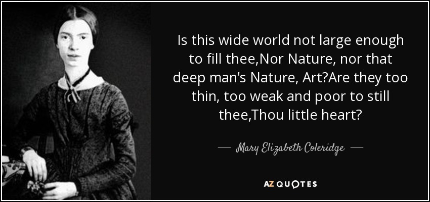 Is this wide world not large enough to fill thee,Nor Nature, nor that deep man's Nature, Art?Are they too thin, too weak and poor to still thee,Thou little heart? - Mary Elizabeth Coleridge