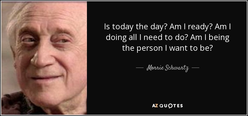 Is today the day? Am I ready? Am I doing all I need to do? Am I being the person I want to be? - Morrie Schwartz