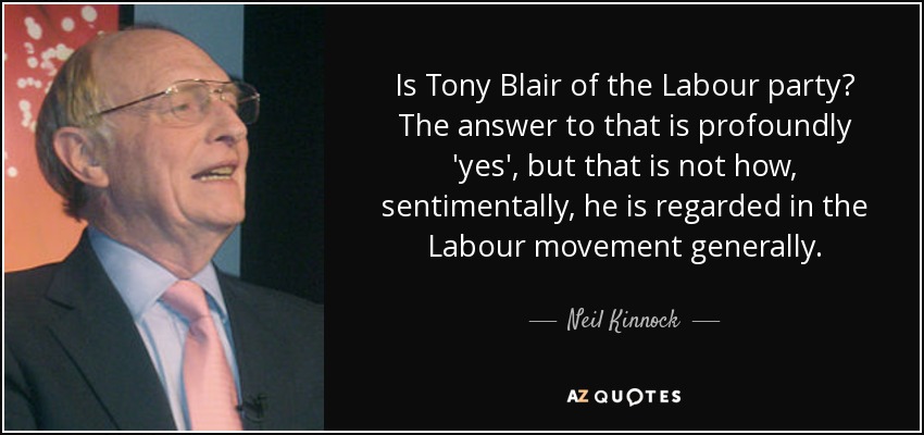 Is Tony Blair of the Labour party? The answer to that is profoundly 'yes', but that is not how, sentimentally, he is regarded in the Labour movement generally. - Neil Kinnock