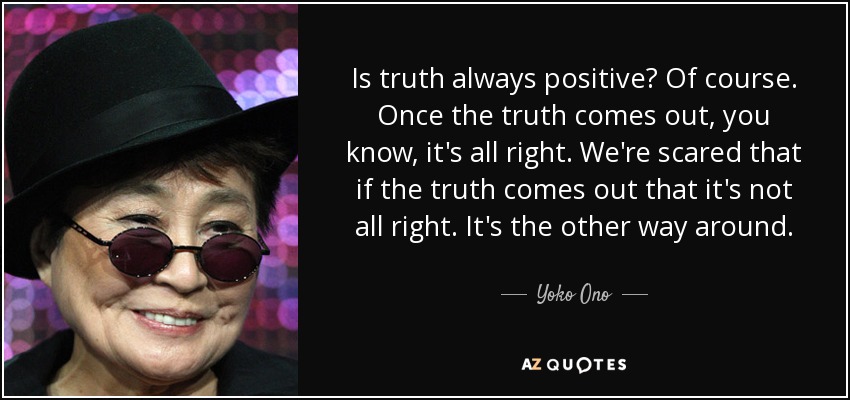 Is truth always positive? Of course. Once the truth comes out, you know, it's all right. We're scared that if the truth comes out that it's not all right. It's the other way around. - Yoko Ono